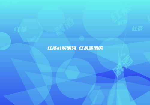红茶叶解酒吗_红茶解酒吗
