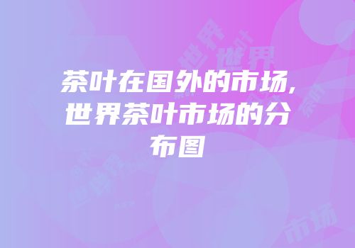 茶叶在国外的市场,世界茶叶市场的分布图