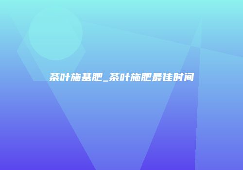 茶叶施基肥_茶叶施肥最佳时间