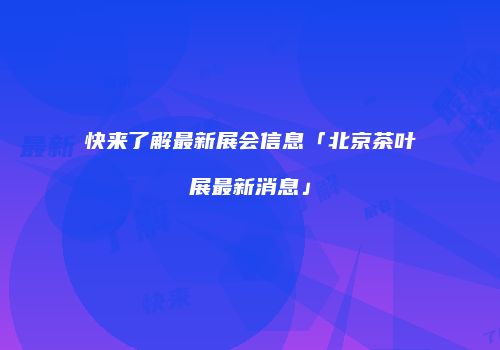 快来了解最新展会信息「北京茶叶展最新消息」