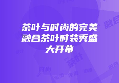 茶叶与时尚的完美融合茶叶时装秀盛大开幕