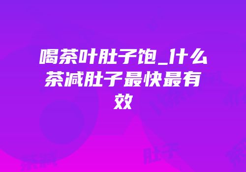 喝茶叶肚子饱_什么茶减肚子最快最有效