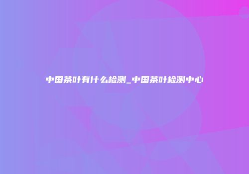 中国茶叶有什么检测_中国茶叶检测中心