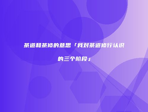 茶道和茶修的意思「我对茶道修行认识的三个阶段」