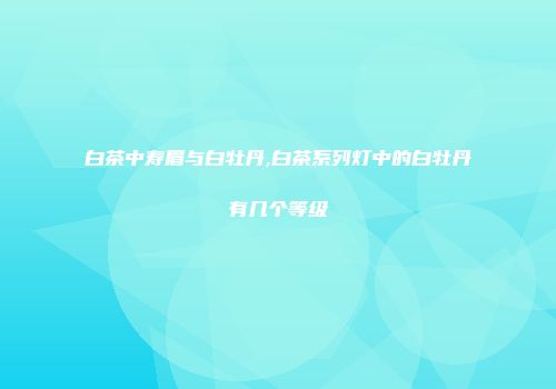 白茶中寿眉与白牡丹,白茶系列灯中的白牡丹有几个等级