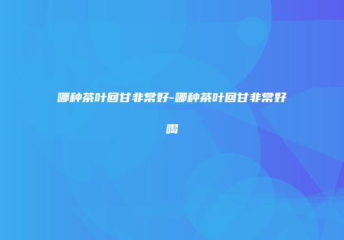 哪种茶叶回甘非常好-哪种茶叶回甘非常好喝