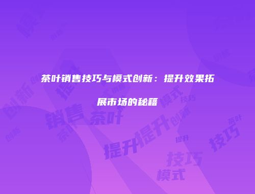 茶叶销售技巧与模式创新：提升效果拓展市场的秘籍
