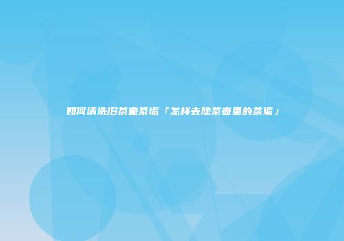 如何清洗旧茶壶茶垢「怎样去除茶壶里的茶垢」