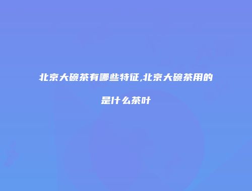 北京大碗茶有哪些特征,北京大碗茶用的是什么茶叶