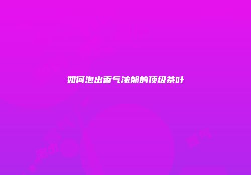 如何泡出香气浓郁的顶级茶叶