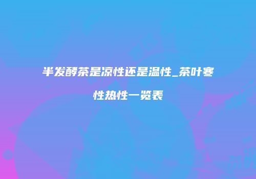 半发酵茶是凉性还是温性_茶叶寒性热性一览表