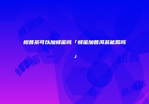 柑普茶可以加蜂蜜吗「蜂蜜加普洱茶能喝吗」