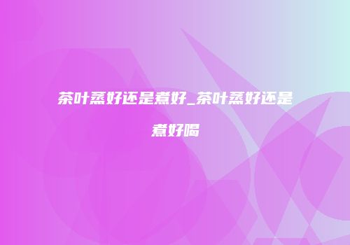 茶叶蒸好还是煮好_茶叶蒸好还是煮好喝