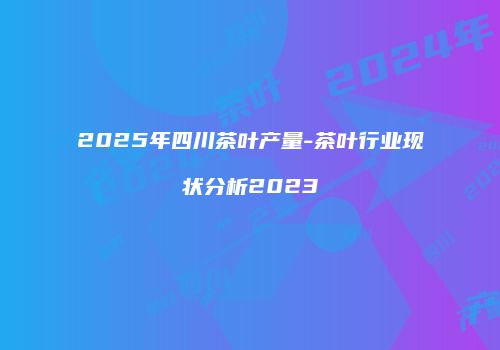 2025年四川茶叶产量-茶叶行业现状分析2023