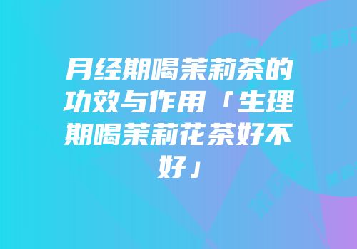 月经期喝茉莉茶的功效与作用「生理期喝茉莉花茶好不好」