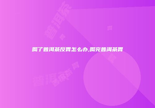 喝了普洱茶反胃怎么办,喝完普洱茶胃