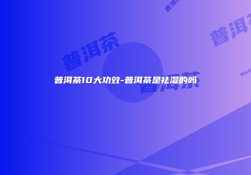 普洱茶10大功效-普洱茶是祛湿的吗
