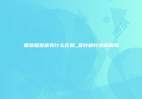 煮茶和泡茶有什么区别_茶叶树叶泡茶喝吗