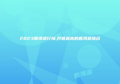 2023普洱茶行情,升值最高的普洱茶排名