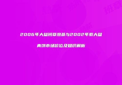 2006年大益班章熟茶与2002年紫大益青饼市场价位及知识解析