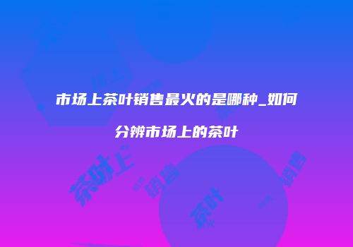 市场上茶叶销售最火的是哪种_如何分辨市场上的茶叶