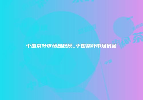 中国茶叶市场总规模_中国茶叶市场份额