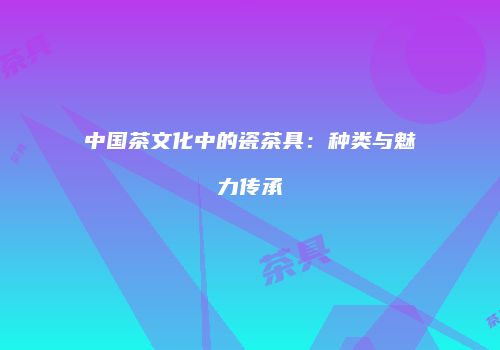 中国茶文化中的瓷茶具：种类与魅力传承