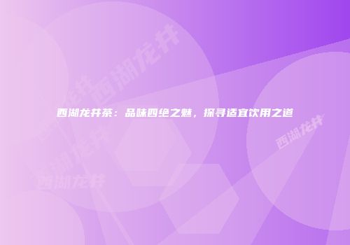 西湖龙井茶：品味四绝之魅，探寻适宜饮用之道