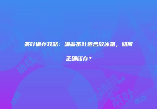 茶叶保存攻略：哪些茶叶适合放冰箱，如何正确储存？