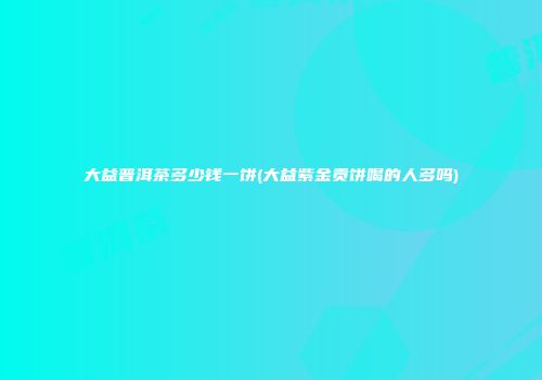 大益普洱茶多少钱一饼(大益紫金贡饼喝的人多吗)