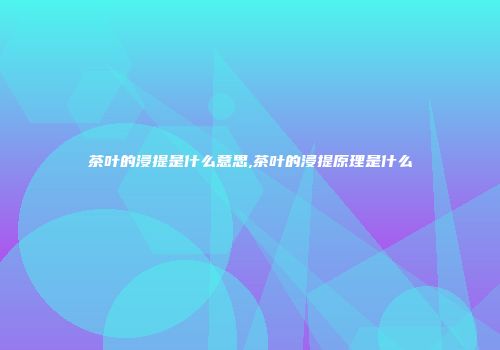 茶叶的浸提是什么意思,茶叶的浸提原理是什么
