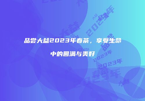 品尝大益2023年春茶，享受生命中的圆满与美好