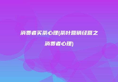 消费者买茶心理(茶叶营销经营之消费者心理)