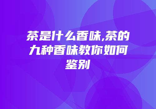 茶是什么香味,茶的九种香味教你如何鉴别