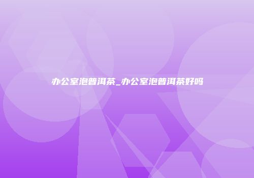 办公室泡普洱茶_办公室泡普洱茶好吗
