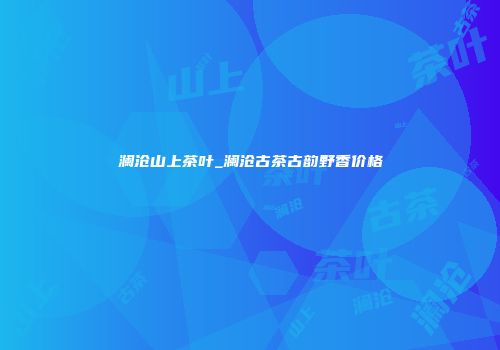 澜沧山上茶叶_澜沧古茶古韵野香价格