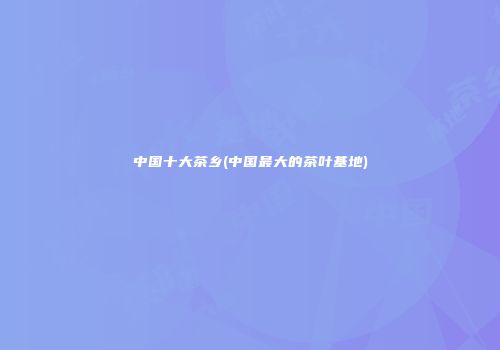 中国十大茶乡(中国最大的茶叶基地)