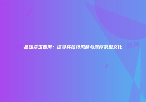 品味紫玉普洱：探寻其独特风味与深厚茶道文化