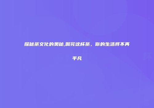 探秘茶文化的奥秘,喝完这杯茶，你的生活将不再平凡