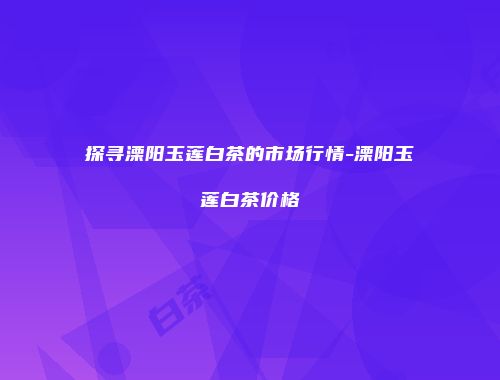 探寻溧阳玉莲白茶的市场行情-溧阳玉莲白茶价格
