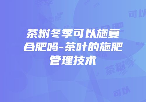 茶树冬季可以施复合肥吗-茶叶的施肥管理技术