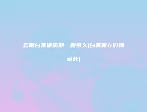 云南白茶保质期一般多久(白茶保存时间多长)