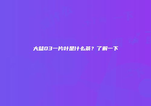 大益03一片叶是什么茶？了解一下
