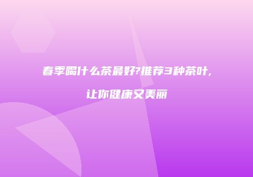 春季喝什么茶最好?推荐3种茶叶,让你健康又美丽