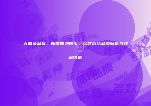 大益茶品鉴：陈香厚韵领衔，多款茶品品质解析与收藏价值