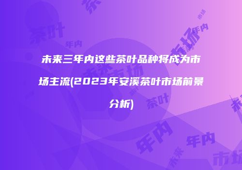 未来三年内这些茶叶品种将成为市场主流(2023年安溪茶叶市场前景分析)