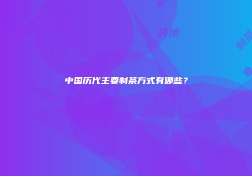 中国历代主要制茶方式有哪些？