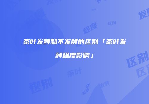 茶叶发酵和不发酵的区别「茶叶发酵程度影响」