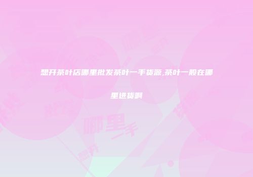 想开茶叶店哪里批发茶叶一手货源,茶叶一般在哪里进货啊