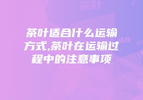 茶叶适合什么运输方式,茶叶在运输过程中的注意事项